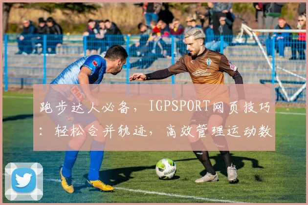 跑步达人必备，IGPSPORT网页技巧：轻松合并轨迹，高效管理运动数据，三大亮点一网打尽