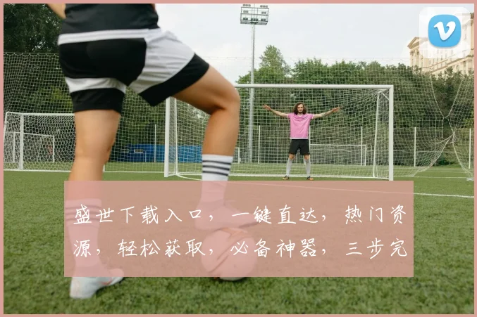 盛世下载入口，一键直达，热门资源，轻松获取，必备神器，三步完成