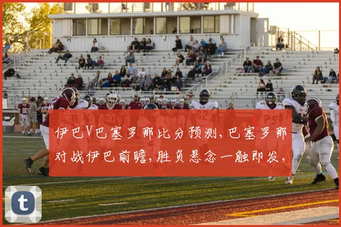 伊巴V巴塞罗那比分预测,巴塞罗那对战伊巴前瞻,胜负悬念一触即发,谁将问鼎