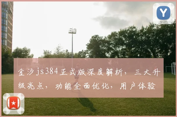金沙js384正式版深度解析，三大升级亮点，功能全面优化，用户体验再升级，值得期待