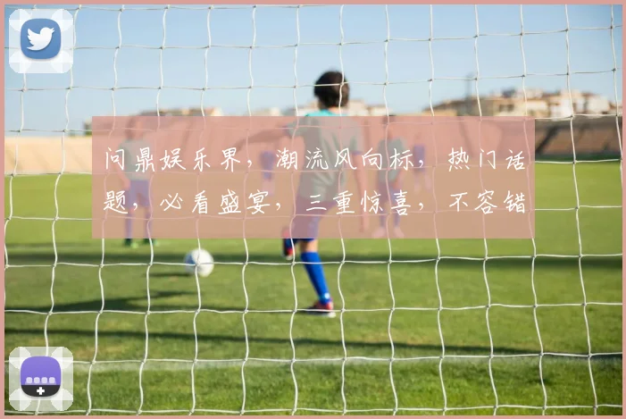 问鼎娱乐界，潮流风向标，热门话题，必看盛宴，三重惊喜，不容错过